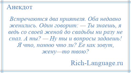 
    Встречаются два приятеля. Оба недавно женились. Один говорит: — Ты знаешь, я ведь со своей женой до свадьбы ни разу не спал. А ты? — Ну ты и вопросы задаешь! Я что, помню что ли? Ее как зовут, жену—то твою?