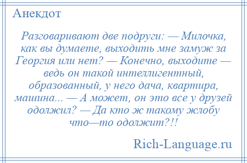 
    Разговаривают две подруги: — Милочка, как вы думаете, выходить мне замуж за Георгия или нет? — Конечно, выходите — ведь он такой интеллигентный, образованный, у него дача, квартира, машина... — А может, он это все у друзей одолжил? — Да кто ж такому жлобу что—то одолжит?!!