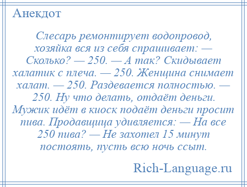 
    Слесарь ремонтирует водопровод, хозяйка вся из себя спрашивает: — Сколько? — 250. — А так? Скидывает халатик с плеча. — 250. Женщина снимает халат. — 250. Раздевается полностью. — 250. Ну что делать, отдаёт деньги. Мужик идёт в киоск подаёт деньги просит пива. Продавщица удивляется: — На все 250 пива? — Не захотел 15 минут постоять, пусть всю ночь ссыт.