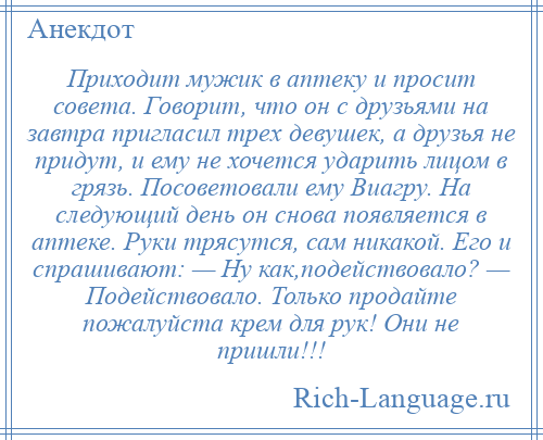 
    Приходит мужик в аптеку и просит совета. Говорит, что он с друзьями на завтра пригласил трех девушек, а друзья не придут, и ему не хочется ударить лицом в грязь. Посоветовали ему Виагру. На следующий день он снова появляется в аптеке. Руки трясутся, сам никакой. Его и спрашивают: — Ну как,подействовало? — Подействовало. Только продайте пожалуйста крем для рук! Они не пришли!!!