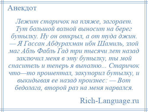 
    Лежит старичок на пляже, загорает. Тут большой волной выносит на берег бутылку. Ну он открыл, а от туда джин. — Я Гассан Абдурахман ибн Шамиль, злой маг Абль Фабль Гад три тысячи лет назад заключил меня в эту бутылку, ты мой спаситель и теперь я выполню... Старичок что—то прошептал, закупорил бутылку, и выкидывая ее назад произнес: — Вот бедолага, второй раз на меня нарвался.
