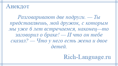 
    Разговаривают две подруги. — Ты представляешь, мой дружок, с которым мы уже 6 лет встречаемся, наконец—то заговорил о браке! — И что он тебе сказал? — Что у него есть жена и двое детей.