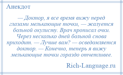 
    — Доктор, я все время вижу перед глазами мелькающие точки, — жалуется больной окулисту. Врач прописал очки. Через несколько дней больной снова приходит. — Лучше вам? — осведомляется доктор. — Конечно, теперь я вижу мелькающие точки гораздо отчетливее.