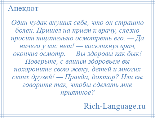 
    Один чудак внушил себе, что он страшно болен. Пришел на прием к врачу, слезно просит тщательно осмотреть его. — Да ничего у вас нет! — воскликнул врач, окончив осмотр. — Вы здоровы как бык! Поверьте, с вашим здоровьем вы похороните свою жену, детей и многих своих друзей! — Правда, доктор? Или вы говорите так, чтобы сделать мне приятное?