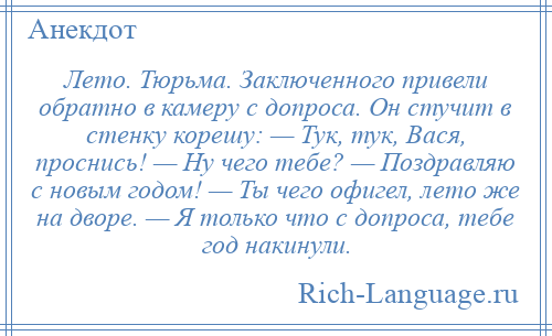 
    Лето. Тюрьма. Заключенного привели обратно в камеру с допроса. Он стучит в стенку корешу: — Тук, тук, Вася, проснись! — Ну чего тебе? — Поздравляю с новым годом! — Ты чего офигел, лето же на дворе. — Я только что с допроса, тебе год накинули.