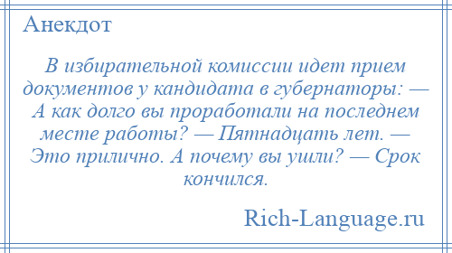 
    В избирательной комиссии идет прием документов у кандидата в губернаторы: — А как долго вы проработали на последнем месте работы? — Пятнадцать лет. — Это прилично. А почему вы ушли? — Срок кончился.