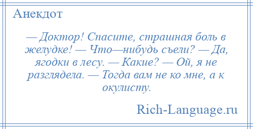 
    — Доктор! Спасите, страшная боль в желудке! — Что—нибудь съели? — Да, ягодки в лесу. — Какие? — Ой, я не разглядела. — Тогда вам не ко мне, а к окулисту.