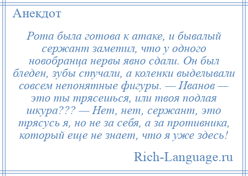 
    Рота была готова к атаке, и бывалый сержант заметил, что у одного новобранца нервы явно сдали. Он был бледен, зубы стучали, а коленки выделывали совсем непонятные фигуры. — Иванов — это ты трясешься, или твоя подлая шкура??? — Нет, нет, сержант, это трясусь я, но не за себя, а за противника, который еще не знает, что я уже здесь!