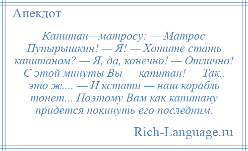 
    Капитан—матросу: — Матрос Пупырышкин! — Я! — Хотите стать капитаном? — Я, да, конечно! — Отлично! С этой минуты Вы — капитан! — Так.. это ж.... — И кстати — наш корабль тонет... Поэтому Вам как капитану придется покинуть его последним.