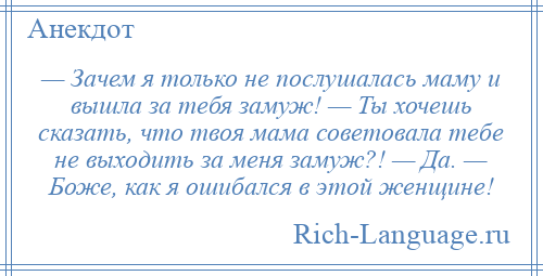 
    — Зачем я только не послушалась маму и вышла за тебя замуж! — Ты хочешь сказать, что твоя мама советовала тебе не выходить за меня замуж?! — Да. — Боже, как я ошибался в этой женщине!