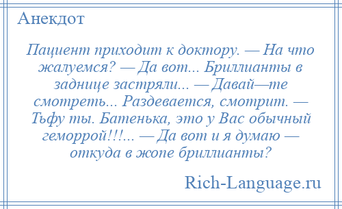 
    Пациент приходит к доктору. — На что жалуемся? — Да вот... Бриллианты в заднице застряли... — Давай—те смотреть... Раздевается, смотрит. — Тьфу ты. Батенька, это у Вас обычный геморрой!!!... — Да вот и я думаю — откуда в жопе бриллианты?