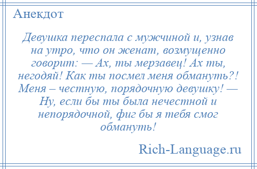 
    Девушка переспала c мужчиной и, узнав на утро, что он женат, возмущенно говорит: — Ах, ты мерзавец! Ах ты, негодяй! Как ты посмел меня обмануть?! Меня – честную, порядочную девушку! — Ну, если бы ты была нечестной и непорядочной, фиг бы я тебя смог обмануть!