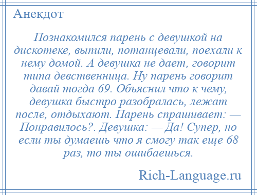 
    Познакомился парень с девушкой на дискотеке, выпили, потанцевали, поехали к нему домой. А девушка не дает, говорит типа девственница. Ну парень говорит давай тогда 69. Объяснил что к чему, девушка быстро разобралась, лежат после, отдыхают. Парень спрашивает: — Понравилось?. Девушка: — Да! Супер, но если ты думаешь что я смогу так еще 68 раз, то ты ошибаешься.