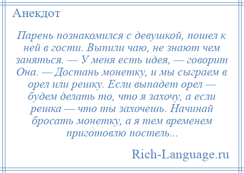 
    Парень познакомился с девушкой, пошел к ней в гости. Выпили чаю, не знают чем заняться. — У меня есть идея, — говорит Она. — Достань монетку, и мы сыграем в орел или решку. Если выпадет орел — будем делать то, что я захочу, а если решка — что ты захочешь. Начинай бросать монетку, а я тем временем приготовлю постель...