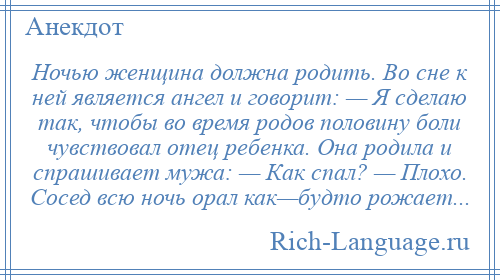 
    Ночью женщина должна родить. Во сне к ней является ангел и говорит: — Я сделаю так, чтобы во время родов половину боли чувствовал отец ребенка. Она родила и спрашивает мужа: — Как спал? — Плохо. Сосед всю ночь орал как—будто рожает...