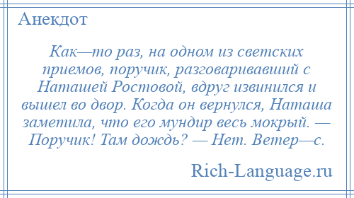 
    Как—то раз, на одном из светских приемов, поручик, разговаривавший с Наташей Ростовой, вдруг извинился и вышел во двор. Когда он вернулся, Наташа заметила, что его мундир весь мокрый. — Поручик! Там дождь? — Нет. Ветер—с.