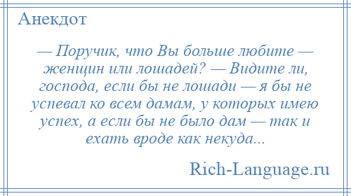 
    — Поручик, что Вы больше любите — женщин или лошадей? — Видите ли, господа, если бы не лошади — я бы не успевал ко всем дамам, у которых имею успех, а если бы не было дам — так и ехать вроде как некуда...