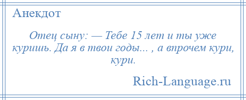 
    Отец сыну: — Тебе 15 лет и ты уже куришь. Да я в твои годы... , а впрочем кури, кури.