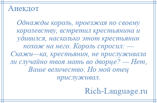 
    Однажды король, проезжая по своему королевству, встретил крестьянина и удивился, насколько этот крестьянин похож на него. Король спросил: — Скажи—ка, крестьянин, не прислуживала ли случайно твоя мать во дворце? — Нет, Ваше величество. Но мой отец прислуживал.