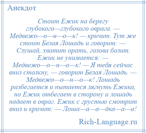 
    Стоит Ежик на берегу глубокого—глубокого оврага. — Медвежо—о—н—о—к! — кричит. Тут же стоит Белая Лошадь и говорит: — Слушай, хватит орать, голова болит. Ежик не унимается: — Медвежо—о—н—о—к! — Я тебя сейчас вниз столкну, — говорит Белая Лошадь. — Медвежо—о—н—о—к! Лошадь разбегается и пытается лягнуть Ежика, но Ежик отбегает в сторону и лошадь падает в овраг. Ежик с грустью смотрит вниз и кричит: — Лоша—а—а—дка—а—а!