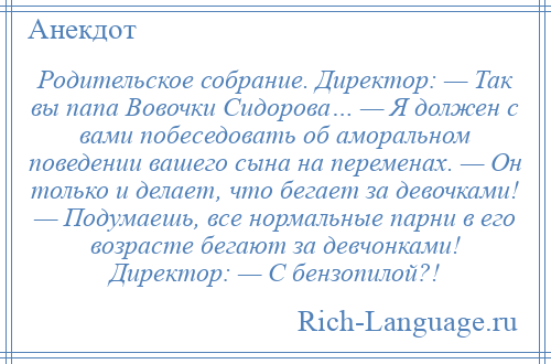 
    Родительское собрание. Директор: — Так вы папа Вовочки Сидорова… — Я должен с вами побеседовать об аморальном поведении вашего сына на переменах. — Он только и делает, что бегает за девочками! — Подумаешь, все нормальные парни в его возрасте бегают за девчонками! Директор: — С бензопилой?!