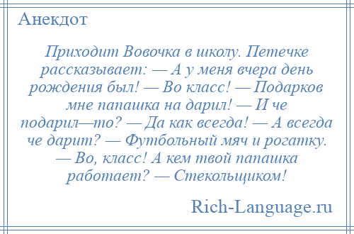 
    Приходит Вовочка в школу. Петечке рассказывает: — А у меня вчера день рождения был! — Во класс! — Подарков мне папашка на дарил! — И че подарил—то? — Да как всегда! — А всегда че дарит? — Футбольный мяч и рогатку. — Во, класс! А кем твой папашка работает? — Стекольщиком!