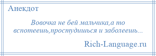 
    Вовочка не бей мальчика,а то вспотеешь,простудишься и заболеешь...