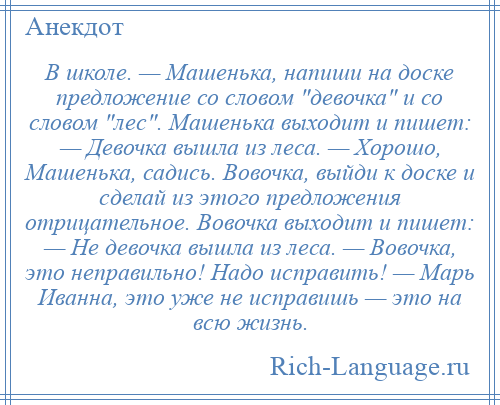 
    В школе. — Машенька, напиши на доске предложение со словом девочка и со словом лес . Машенька выходит и пишет: — Девочка вышла из леса. — Хорошо, Машенька, садись. Вовочка, выйди к доске и сделай из этого предложения отрицательное. Вовочка выходит и пишет: — Hе девочка вышла из леса. — Вовочка, это неправильно! Надо исправить! — Маpь Иванна, это уже не исправишь — это на всю жизнь.