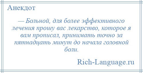 
    — Больной, для более эффективного лечения прошу вас лекарство, которое я вам прописал, принимать точно за пятнадцать минут до начала головной боли.