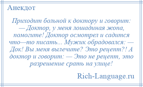 
    Приходит больной к доктору и говорит: — Доктор, у меня лошадиная жопа, помогите! Доктор осмотрел и садится что—то писать... Мужик обрадовался: — Док! Вы меня вылечите? Это рецепт?! А доктор и говорит: — Это не рецепт, это разрешение срать на улице!