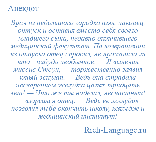
    Врач из небольшого городка взял, наконец, отпуск и оставил вместо себя своего младшего сына, недавно окончившего медицинский факультет. По возвращении из отпуска отец спросил, не произошло ли что—нибудь необычное. — Я вылечил миссис Стоун, — торжественно заявил юный эскулап. — Ведь она страдала несварением желудка целых тридцать лет! — Что же ты наделал, несчастный! — взорвался отец. — Ведь ее желудок позволил тебе окончить школу, колледж и медицинский институт!