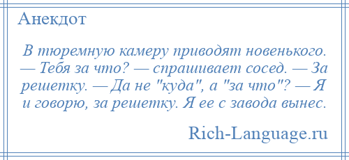 
    В тюремную камеру приводят новенького. — Тебя за что? — спрашивает сосед. — За решетку. — Да не куда , а за что ? — Я и говорю, за решетку. Я ее с завода вынес.