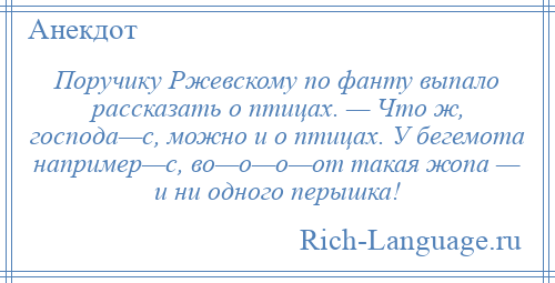 
    Поручику Ржевскому по фанту выпало рассказать о птицах. — Что ж, господа—с, можно и о птицах. У бегемота например—с, во—о—о—от такая жопа — и ни одного перышка!