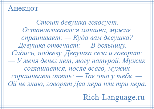 
    Стоит девушка голосует. Останавливается машина, мужик спрашивает: — Куда вам девушка? Девушка отвечает: — В больницу. — Садись, подвезу. Девушка села и говорит: — У меня денег нет, могу натурой. Мужик соглашается, после всего, мужик спрашивает опять: — Так что у тебя. — Ой не знаю, говорят Два пера или три пера.