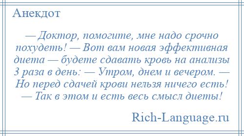 
    — Доктор, помогите, мне надо срочно похудеть! — Вот вам новая эффективная диета — будете сдавать кровь на анализы 3 раза в день: — Утром, днем и вечером. — Но перед сдачей крови нельзя ничего есть! — Так в этом и есть весь смысл диеты!