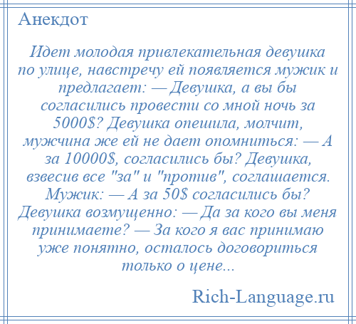 
    Идeт молодая привлекательная девушка по улице, навстречу ей появляется мужик и предлагает: — Девушка, а вы бы согласились провести со мной ночь за 5000$? Девушка опешила, молчит, мужчина же ей не даeт опомниться: — А за 10000$, согласились бы? Девушка, взвесив все за и против , соглашается. Мужик: — А за 50$ согласились бы? Девушка возмущенно: — Да за кого вы меня принимаете? — За кого я вас принимаю уже понятно, осталось договориться только о цене...