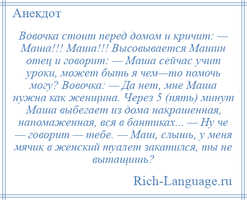 
    Вовочка стоит перед домом и кричит: — Маша!!! Маша!!! Высовывается Машин отец и говорит: — Маша сейчас учит уроки, может быть я чем—то помочь могу? Вовочка: — Да нет, мне Маша нужна как женщина. Через 5 (пять) минут Маша выбегает из дома накрашенная, напомаженная, вся в бантиках... — Ну че — говорит — тебе. — Маш, слышь, у меня мячик в женский туалет закатился, ты не вытащишь?