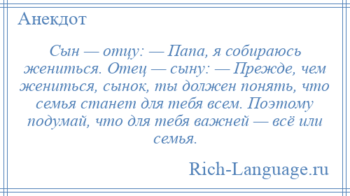 
    Сын — отцу: — Папа, я собираюсь жениться. Отец — сыну: — Прежде, чем жениться, сынок, ты должен понять, что семья станет для тебя всем. Поэтому подумай, что для тебя важней — всё или семья.