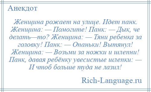 
    Женщина рожает на улице. Идет панк. Женщина: — Помогите! Панк: — Дык, че делать—то? Женщина: — Тяни ребенка за головку! Панк: — Опаньки! Вытянул! Женщина: — Возьми за ножки и шлепни! Панк, давая ребёнку увесистые шлепки: — И чтоб больше туда не лазил!