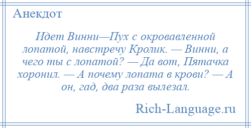 
    Идет Винни—Пух с окровавленной лопатой, навстречу Кролик. — Винни, а чего ты с лопатой? — Да вот, Пятачка хоронил. — А почему лопата в крови? — А он, гад, два раза вылезал.