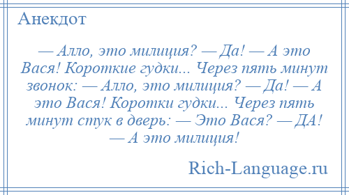 
    — Алло, это милиция? — Да! — А это Вася! Короткие гудки... Через пять минут звонок: — Алло, это милиция? — Да! — А это Вася! Коротки гудки... Через пять минут стук в дверь: — Это Вася? — ДА! — А это милиция!