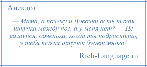 
    — Мама, а почему и Вовочки есть такая штучка между ног, а у меня нет? — Не волнуйся, доченька, когда ты подрастёшь, у тебя таких штучек будет много!