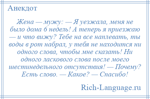 
    Жена — мужу: — Я уезжала, меня не было дома 6 недель! А теперь я приезжаю — и что вижу? Тебе на все наплевать, ты воды в рот набрал, у тебя не находится ни одного слова, чтобы мне сказать! Hи одного ласкового слова после моего шестинедельного отсутствия! — Почему? Есть слово. — Какое? — Спасибо!