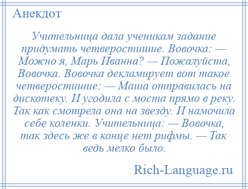 
    Учительница дала ученикам задание придумать четверостишие. Вовочка: — Можно я, Марь Иванна? — Пожалуйста, Вовочка. Вовочка декламирует вот такое четверостишие: — Маша отправилась на дискотеку. И угодила с моста прямо в реку. Так как смотрела она на звезду. И намочила себе коленки. Учительница: — Вовочка, так здесь же в конце нет рифмы. — Так ведь мелко было.