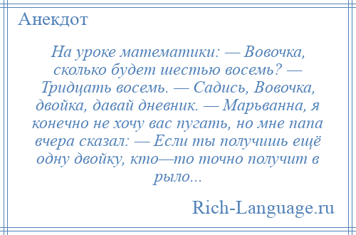 
    На уроке математики: — Вовочка, сколько будет шестью восемь? — Тридцать восемь. — Садись, Вовочка, двойка, давай дневник. — Марьванна, я конечно не хочу вас пугать, но мне папа вчера сказал: — Если ты получишь ещё одну двойку, кто—то точно получит в рыло...