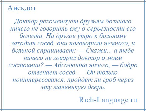 
    Доктор рекомендует друзьям больного ничего не говорить ему о серьезности его болезни. На другое утро к больному заходит сосед, они поговорили немного, и больной спрашивает: — Скажи... а тебе ничего не говорил доктор о моем состоянии? — Абсолютно ничего, — бодро отвечает сосед. — Он только поинтересовался, пройдет ли гроб через эту маленькую дверь.