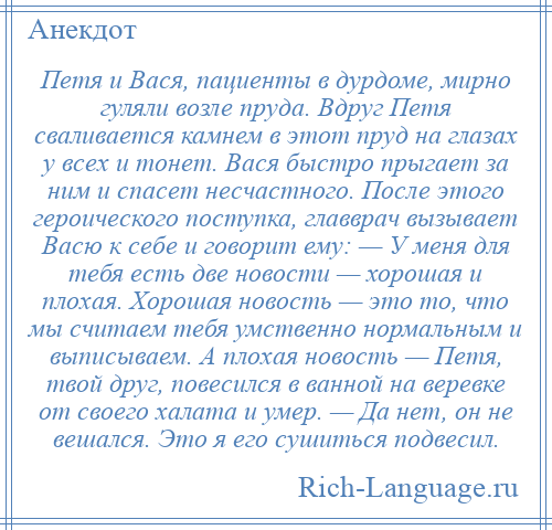 
    Петя и Вася, пациенты в дурдоме, мирно гуляли возле пруда. Вдруг Петя сваливается камнем в этот пруд на глазах у всех и тонет. Вася быстро прыгает за ним и спасет несчастного. После этого героического поступка, главврач вызывает Васю к себе и говорит ему: — У меня для тебя есть две новости — хорошая и плохая. Хорошая новость — это то, что мы считаем тебя умственно нормальным и выписываем. А плохая новость — Петя, твой друг, повесился в ванной на веревке от своего халата и умер. — Да нeт, oн не вешался. Это я его сушиться подвесил.