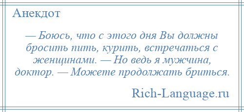 
    — Боюсь, что с этого дня Вы должны бросить пить, курить, встречаться с женщинами. — Но ведь я мужчина, доктор. — Можете продолжать бриться.