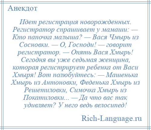 
    Идет регистрация новорожденных. Регистратор спрашивает у мамаши: — Кто папочка малыша? — Вася Чмырь из Сосновки. — О, Господи! — говорит регистратор. — Опять Вася Хмырь! Сегодня вы уже седьмая женщина, которая регистрирует ребенка от Васи Хмыря! Вот полюбуйтесь: — Машенька Хмырь из Антоновки, Феденька Хмырь из Решетиловки, Симочка Хмырь из Покатиловки... — Да что вас так удивляет? У него ведь велосипед!