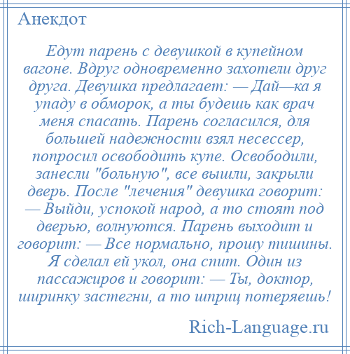 
    Едут парень с девушкой в купейном вагоне. Вдруг одновременно захотели друг друга. Девушка предлагает: — Дай—ка я упаду в обморок, а ты будешь как врач меня спасать. Парень согласился, для большей надежности взял несессер, попросил освободить купе. Освободили, занесли больную , все вышли, закрыли двеpь. После лечения девушка говорит: — Выйди, успокой народ, а то стоят под дверью, волнуются. Парень выходит и говорит: — Все нормально, прошу тишины. Я сделал ей укол, она спит. Один из пассажиров и говорит: — Ты, доктор, ширинку застегни, а то шприц потеряешь!